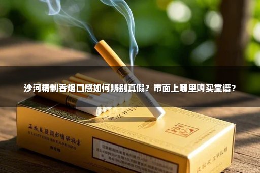 沙河精制香烟口感如何辨别真假？市面上哪里购买靠谱？
